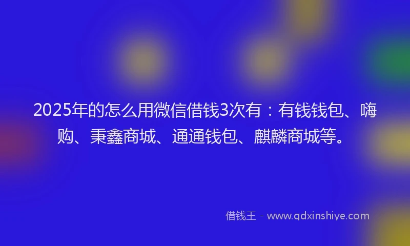 2025年的怎么用微信借钱3次有：有钱钱包、嗨购、秉鑫商城、通通钱包、麒麟商城等。