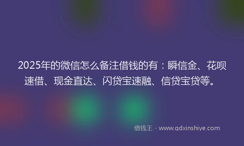 2025年的微信怎么备注借钱的有：瞬信金、花呗速借、现金直达、闪贷宝速融、信贷宝贷等。