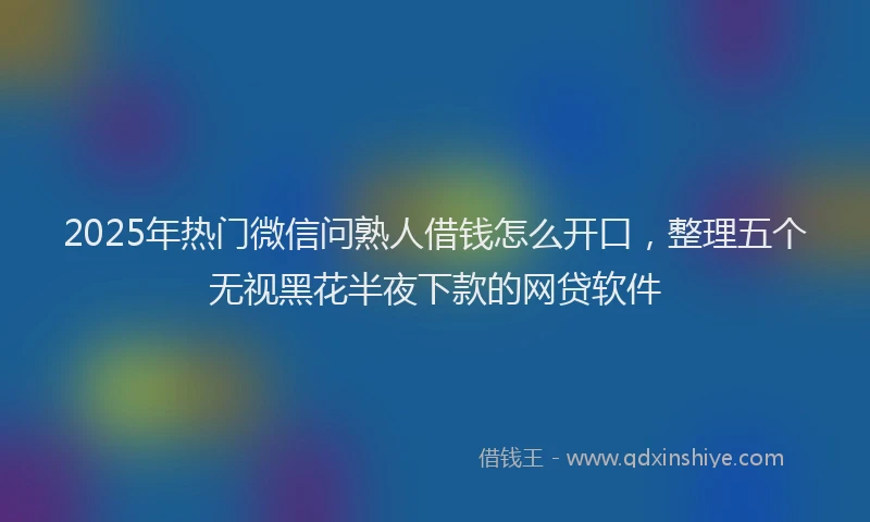 2025年热门微信问熟人借钱怎么开口，整理五个无视黑花半夜下款的网贷软件