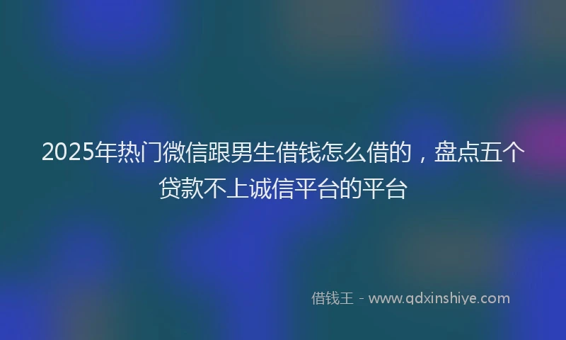 2025年热门微信跟男生借钱怎么借的，盘点五个贷款不上诚信平台的平台