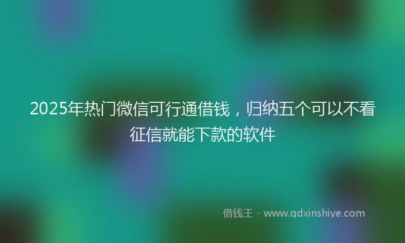 2025年热门微信可行通借钱，归纳五个可以不看征信就能下款的软件