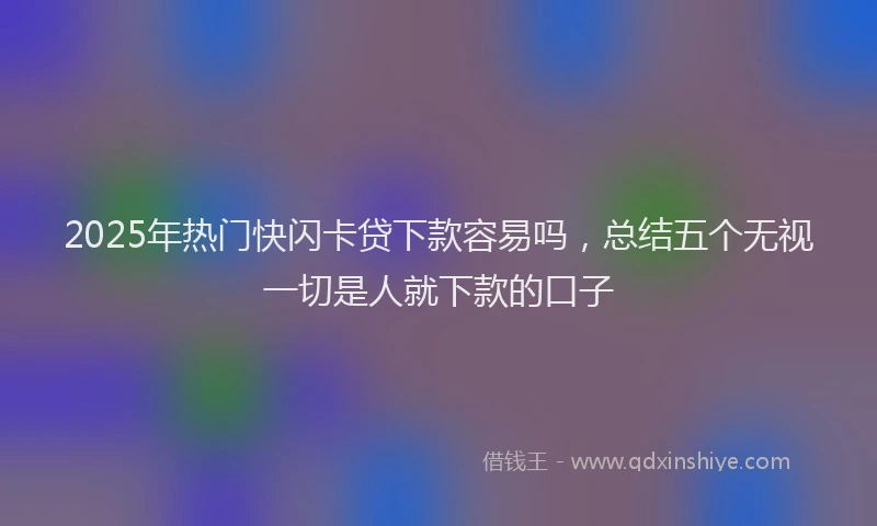 2025年热门快闪卡贷下款容易吗，总结五个无视一切是人就下款的口子