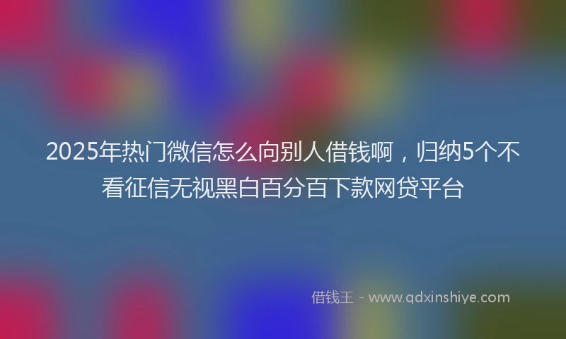 2025年热门微信怎么向别人借钱啊，归纳5个不看征信无视黑白百分百下款网贷平台