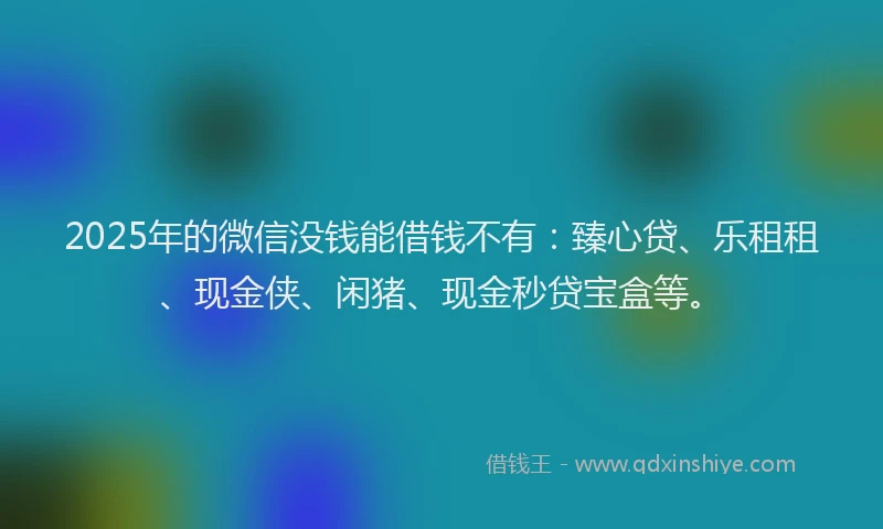 2025年的微信没钱能借钱不有:臻心贷、乐租租、现金侠、闲猪、现金秒贷宝盒等。
