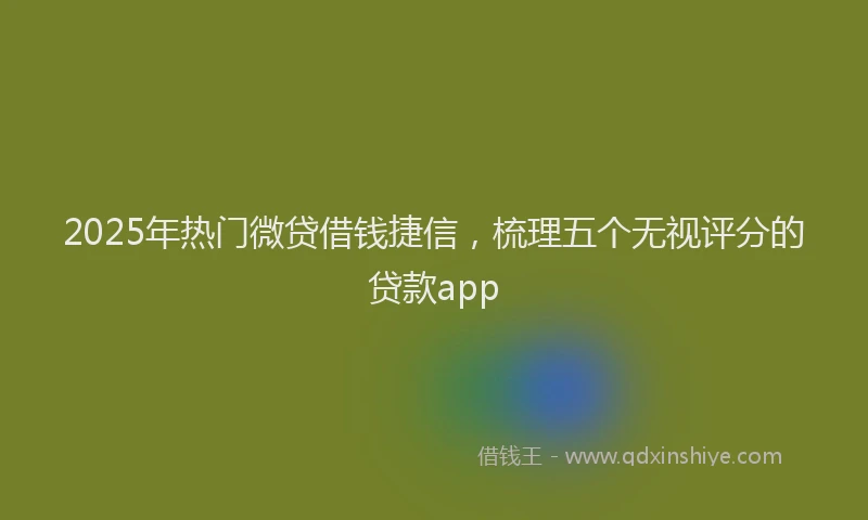 2025年热门微贷借钱捷信，梳理五个无视评分的贷款app