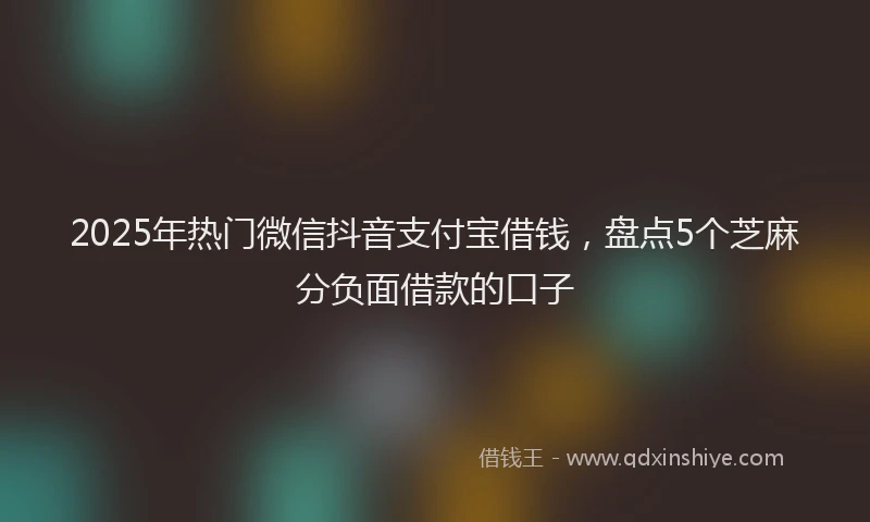 2025年热门微信抖音支付宝借钱，盘点5个芝麻分负面借款的口子