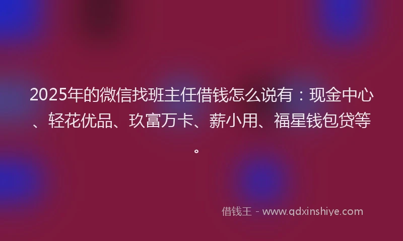 2025年的微信找班主任借钱怎么说有：现金中心、轻花优品、玖富万卡、薪小用、福星钱包贷等。