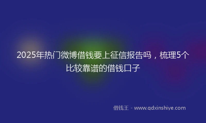 2025年热门微博借钱要上征信报告吗，梳理5个比较靠谱的借钱口子