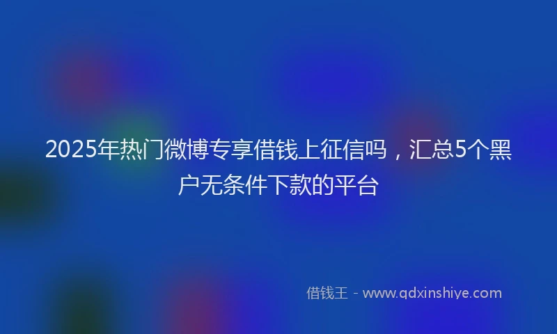 2025年热门微博专享借钱上征信吗，汇总5个黑户无条件下款的平台