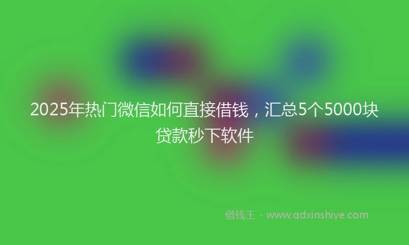 2025年热门微信如何直接借钱，汇总5个5000块贷款秒下软件