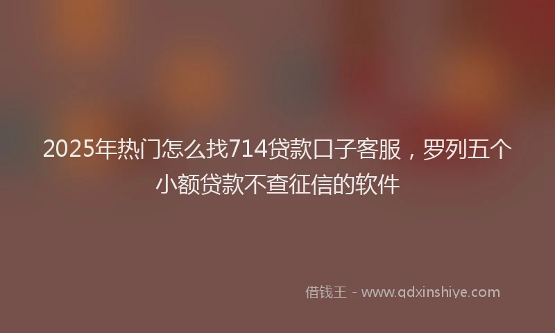 2025年热门怎么找714贷款口子客服，罗列五个小额贷款不查征信的软件