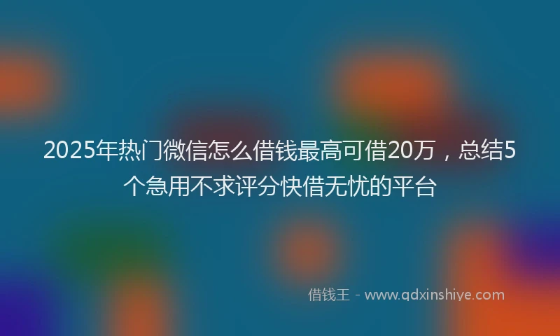 2025年热门微信怎么借钱最高可借20万，总结5个急用不求评分快借无忧的平台