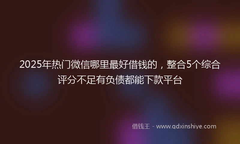 2025年热门微信哪里最好借钱的，整合5个综合评分不足有负债都能下款平台