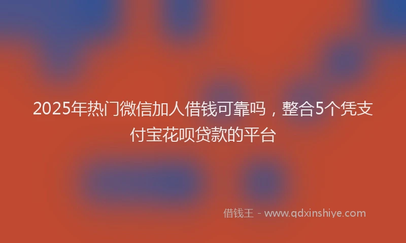 2025年热门微信加人借钱可靠吗，整合5个凭支付宝花呗贷款的平台
