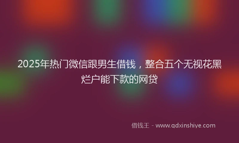 2025年热门微信跟男生借钱，整合五个无视花黑烂户能下款的网贷