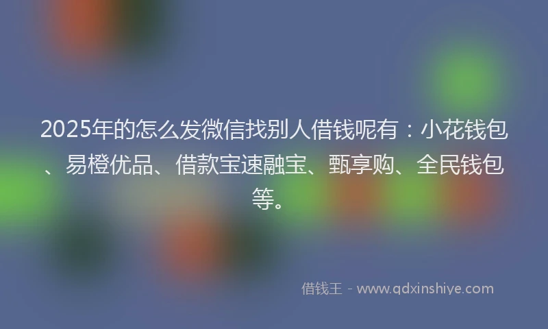 2025年的怎么发微信找别人借钱呢有：小花钱包、易橙优品、借款宝速融宝、甄享购、全民钱包等。