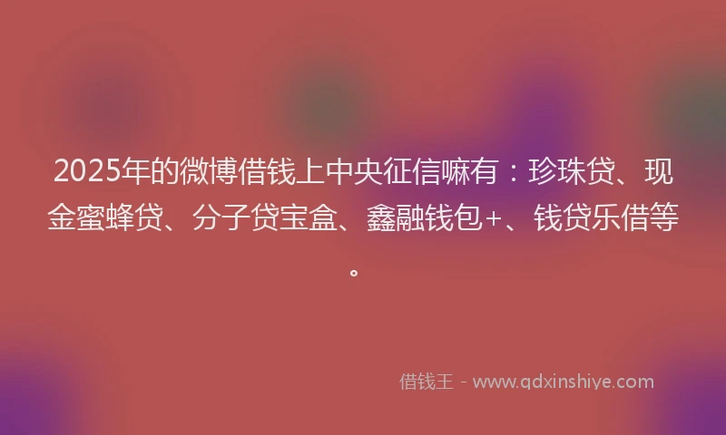 2025年的微博借钱上中央征信嘛有：珍珠贷、现金蜜蜂贷、分子贷宝盒、鑫融钱包+、钱贷乐借等。