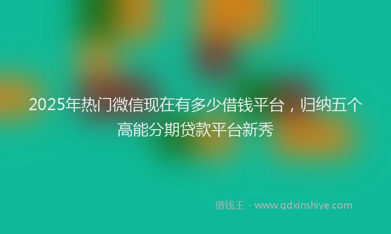2025年热门微信现在有多少借钱平台，归纳五个高能分期贷款平台新秀