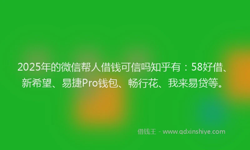 2025年的微信帮人借钱可信吗知乎有：58好借、新希望、易捷Pro钱包、畅行花、我来易贷等。