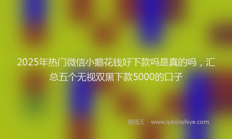 2025年热门微信小鹅花钱好下款吗是真的吗，汇总五个无视双黑下款5000的口子