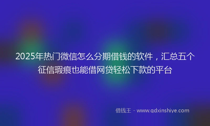 2025年热门微信怎么分期借钱的软件，汇总五个征信瑕疵也能借网贷轻松下款的平台