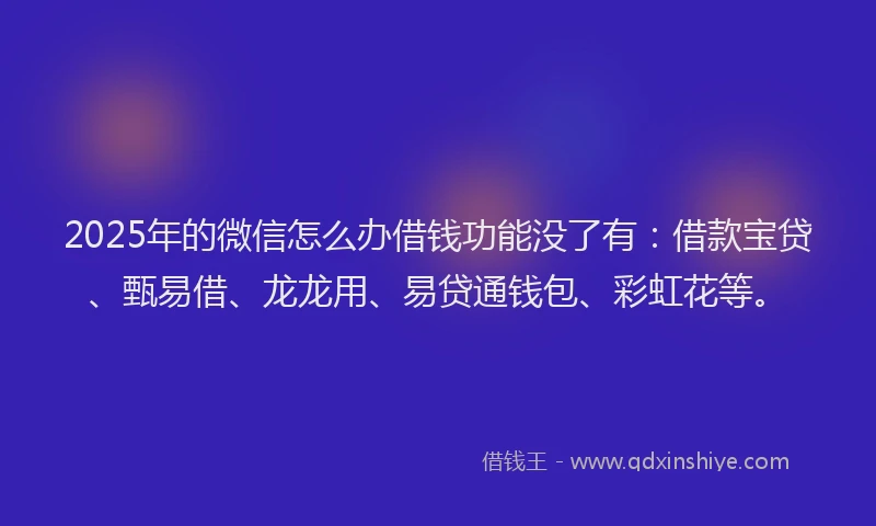 2025年的微信怎么办借钱功能没了有：借款宝贷、甄易借、龙龙用、易贷通钱包、彩虹花等。