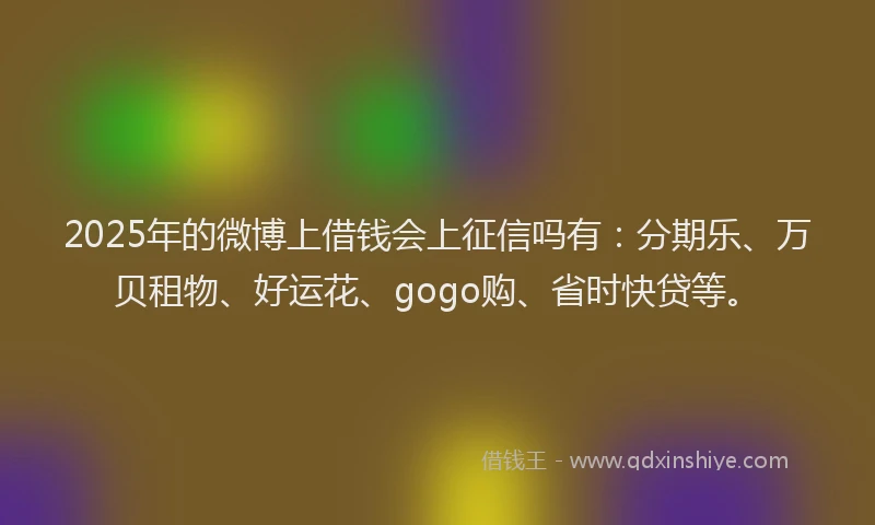 2025年的微博上借钱会上征信吗有：分期乐、万贝租物、好运花、gogo购、省时快贷等。