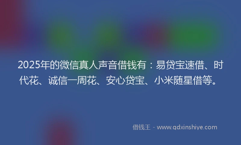 2025年的微信真人声音借钱有：易贷宝速借、时代花、诚信一周花、安心贷宝、小米随星借等。
