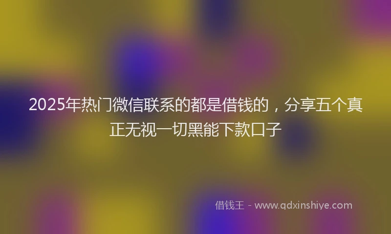 2025年热门微信联系的都是借钱的，分享五个真正无视一切黑能下款口子