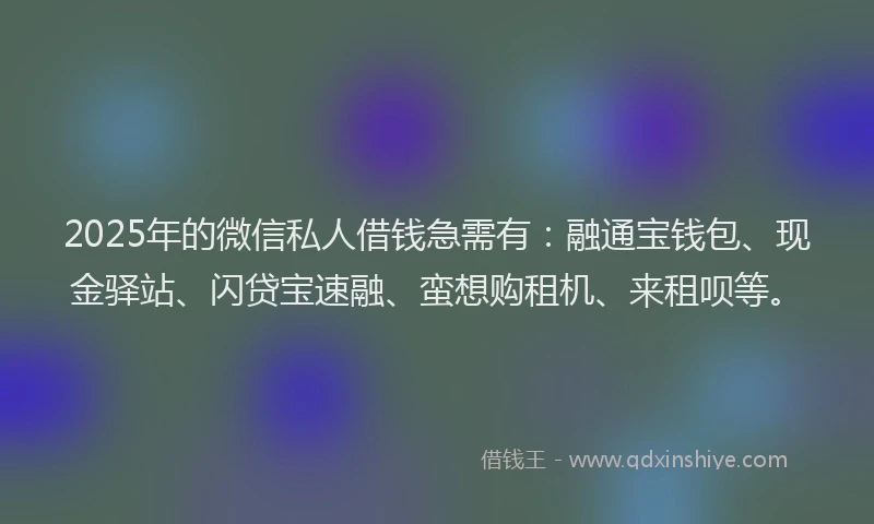 2025年的微信私人借钱急需有：融通宝钱包、现金驿站、闪贷宝速融、蛮想购租机、来租呗等。