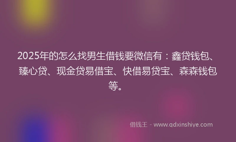 2025年的怎么找男生借钱要微信有：鑫贷钱包、臻心贷、现金贷易借宝、快借易贷宝、森森钱包等。