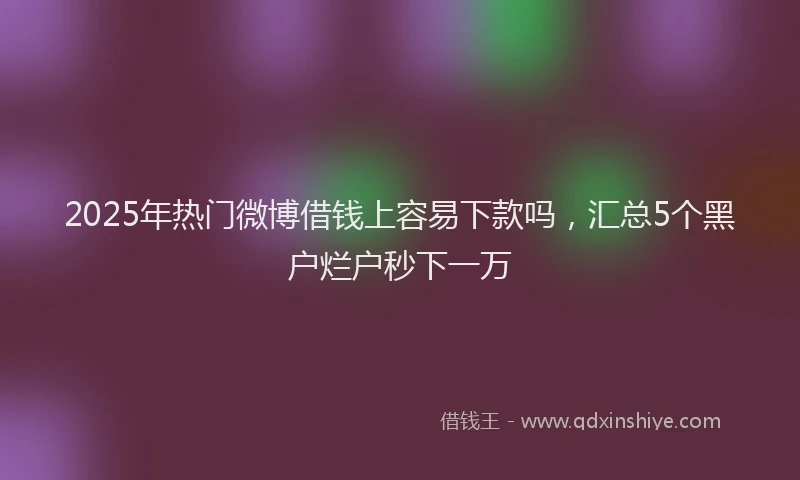2025年热门微博借钱上容易下款吗，汇总5个黑户烂户秒下一万