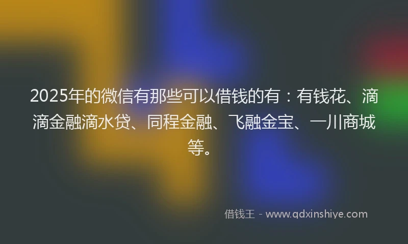 2025年的微信有那些可以借钱的有：有钱花、滴滴金融滴水贷、同程金融、飞融金宝、一川商城等。