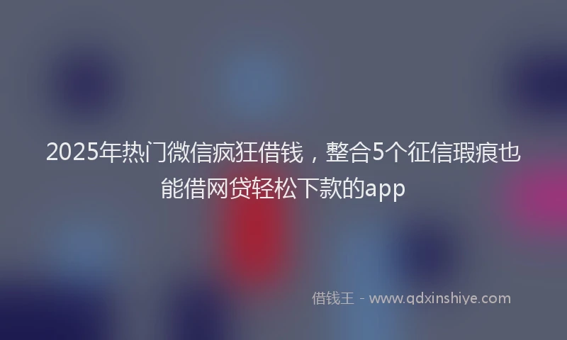 2025年热门微信疯狂借钱，整合5个征信瑕疵也能借网贷轻松下款的app