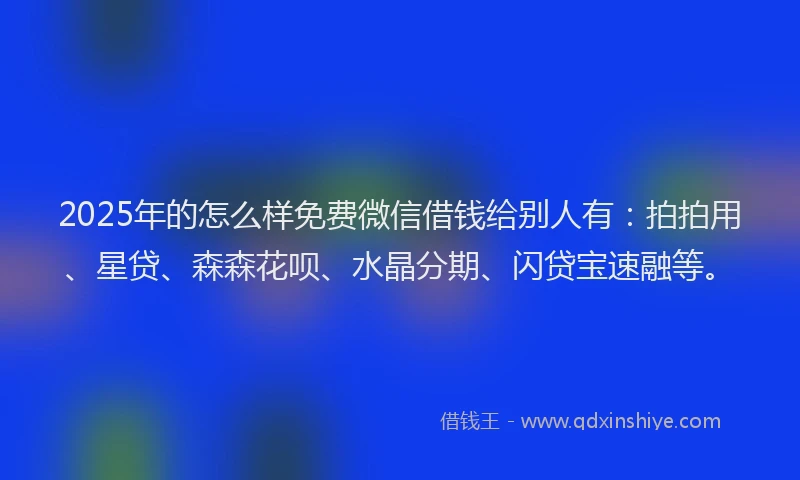 2025年的怎么样免费微信借钱给别人有：拍拍用、星贷、森森花呗、水晶分期、闪贷宝速融等。