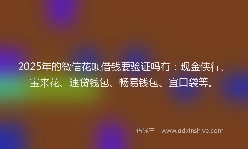 2025年的微信花呗借钱要验证吗有：现金侠行、宝来花、速贷钱包、畅易钱包、宜口袋等。