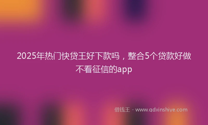 2025年热门快贷王好下款吗，整合5个贷款好做不看征信的app