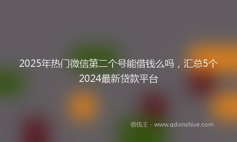 2025年热门微信第二个号能借钱么吗,汇总5个2024最新贷款平台