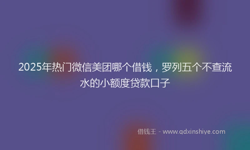 2025年热门微信美团哪个借钱，罗列五个不查流水的小额度贷款口子