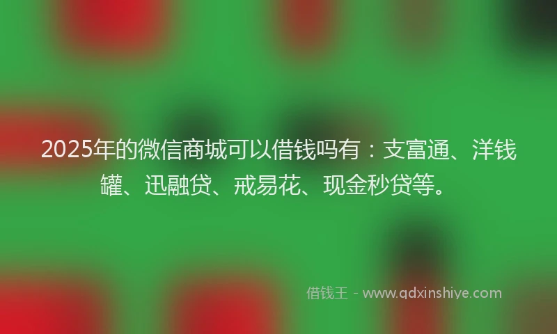 2025年的微信商城可以借钱吗有：支富通、洋钱罐、迅融贷、戒易花、现金秒贷等。