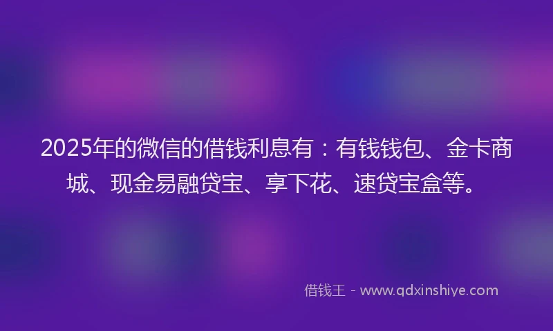 2025年的微信的借钱利息有：有钱钱包、金卡商城、现金易融贷宝、享下花、速贷宝盒等。