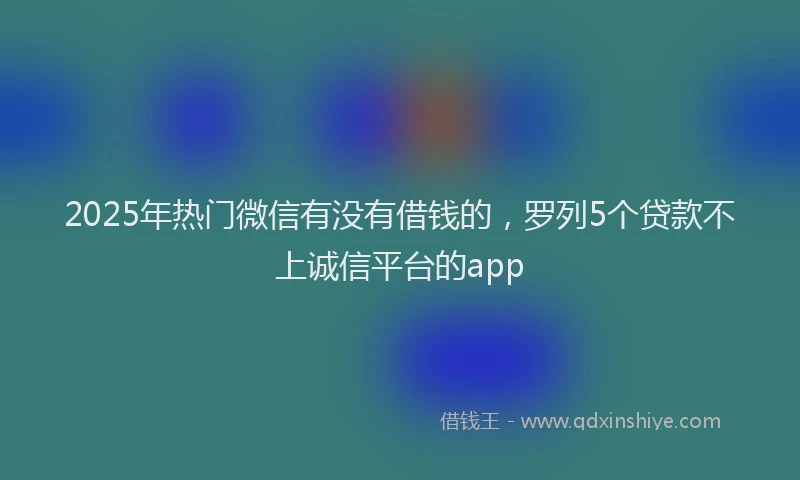 2025年热门微信有没有借钱的，罗列5个贷款不上诚信平台的app