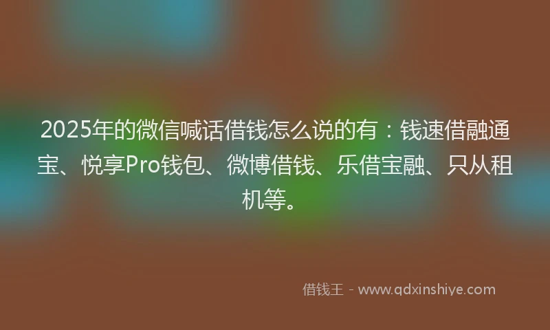 2025年的微信喊话借钱怎么说的有：钱速借融通宝、悦享Pro钱包、微博借钱、乐借宝融、只从租机等。