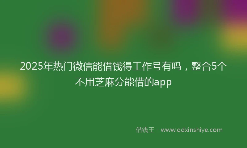 2025年热门微信能借钱得工作号有吗，整合5个不用芝麻分能借的app