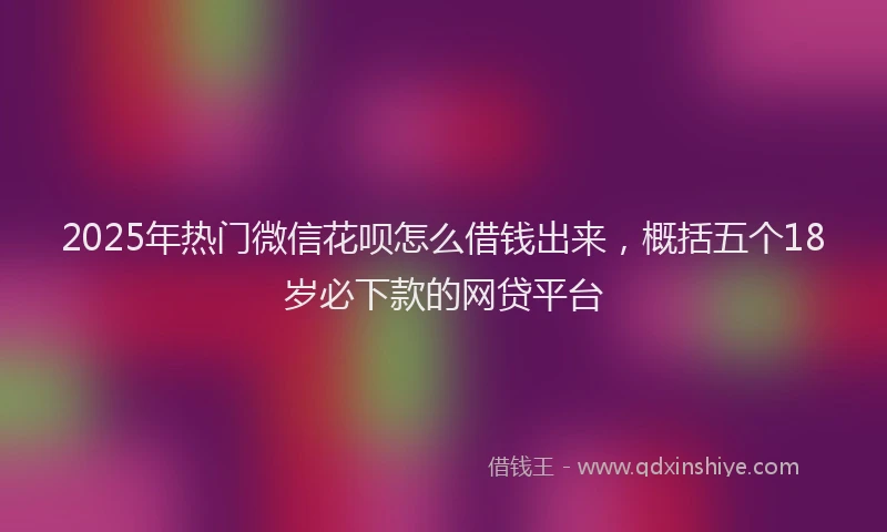 2025年热门微信花呗怎么借钱出来，概括五个18岁必下款的网贷平台
