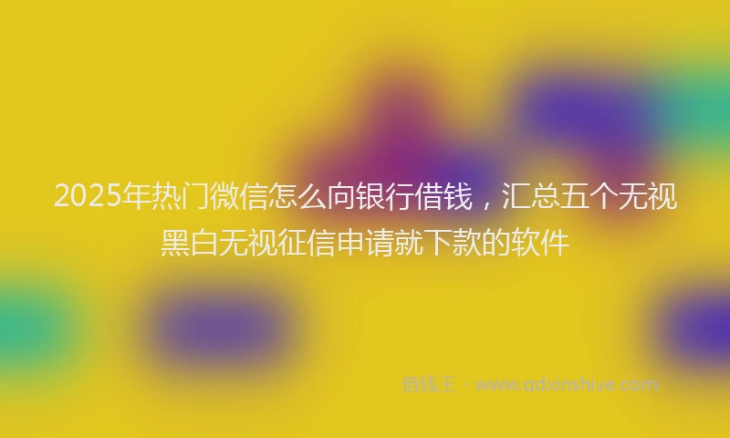 2025年热门微信怎么向银行借钱，汇总五个无视黑白无视征信申请就下款的软件