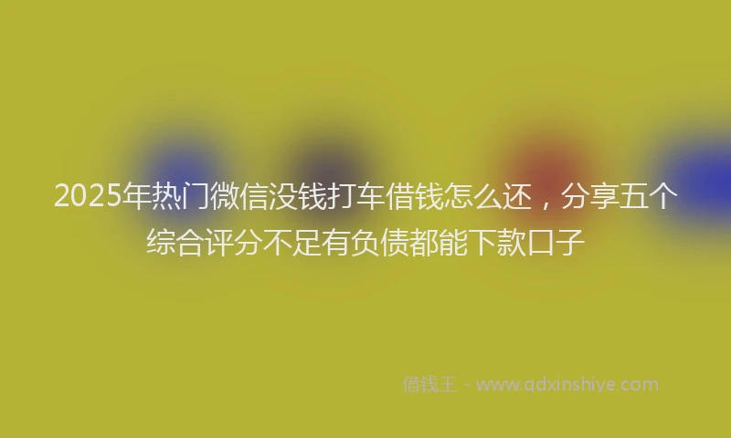 2025年热门微信没钱打车借钱怎么还，分享五个综合评分不足有负债都能下款口子