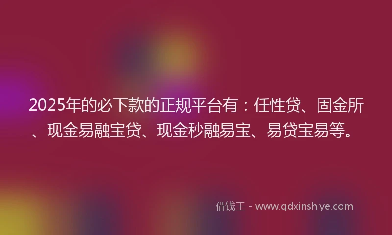 2025年的必下款的正规平台有：任性贷、固金所、现金易融宝贷、现金秒融易宝、易贷宝易等。
