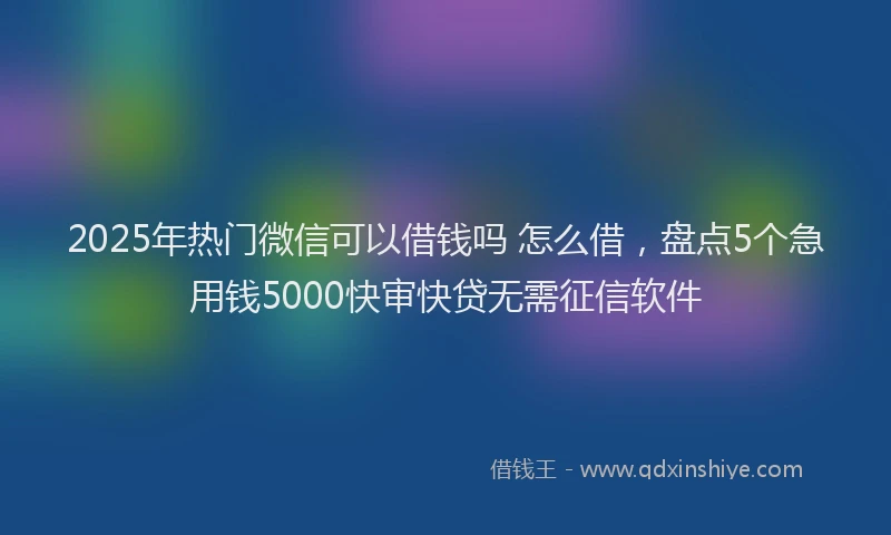 2025年热门微信可以借钱吗 怎么借，盘点5个急用钱5000快审快贷无需征信软件
