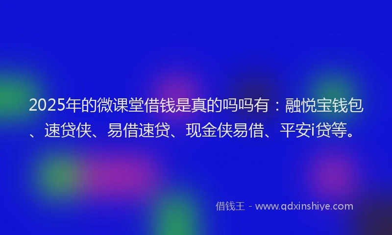 2025年的微课堂借钱是真的吗吗有：融悦宝钱包、速贷侠、易借速贷、现金侠易借、平安i贷等。